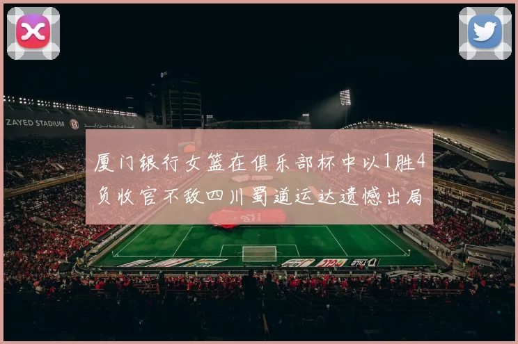 厦门银行女篮在俱乐部杯中以1胜4负收官不敌四川蜀道运达遗憾出局