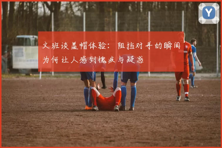 文班谈盖帽体验：阻挡对手的瞬间为何让人感到愧疚与疑惑