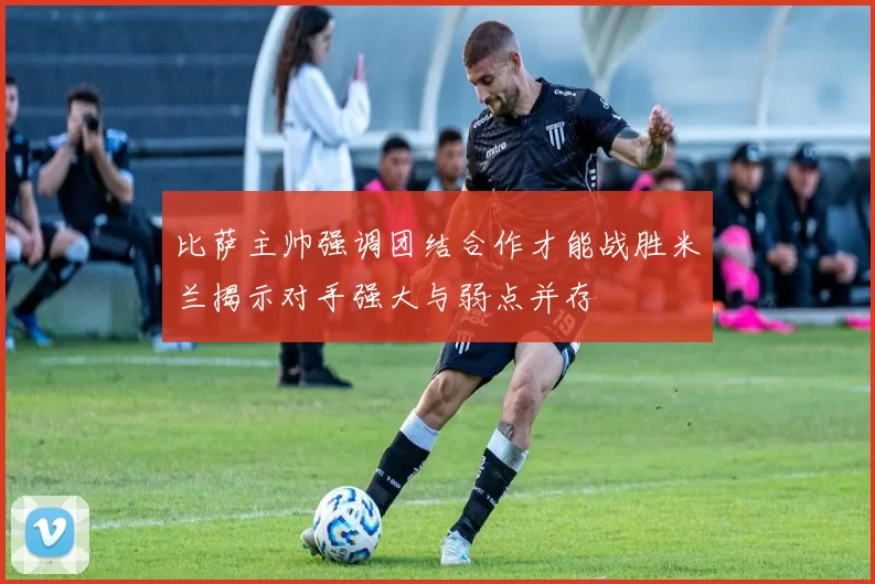 比萨主帅强调团结合作才能战胜米兰揭示对手强大与弱点并存