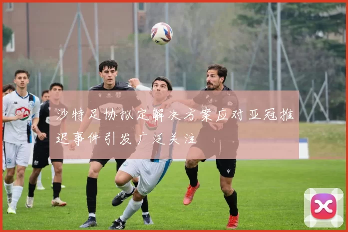 沙特足协拟定解决方案应对亚冠推迟事件引发广泛关注