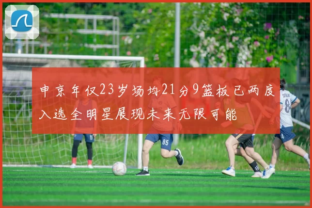 申京年仅23岁场均21分9篮板已两度入选全明星展现未来无限可能
