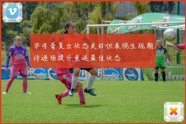 字母哥复出状态良好但表现生疏期待逐场提升重返最佳状态