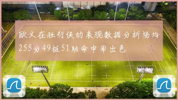 欧文在独行侠的表现数据分析场均255分49板51助命中率出色