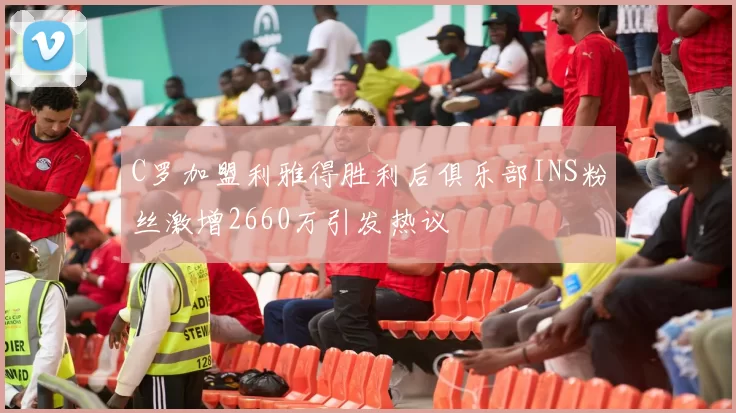 C罗加盟利雅得胜利后俱乐部INS粉丝激增2660万引发热议