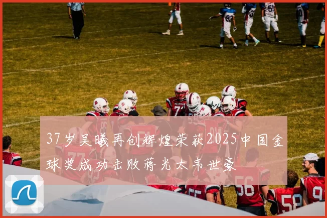 37岁吴曦再创辉煌荣获2025中国金球奖成功击败蒋光太韦世豪