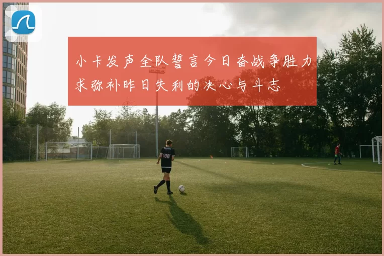小卡发声全队誓言今日奋战争胜力求弥补昨日失利的决心与斗志