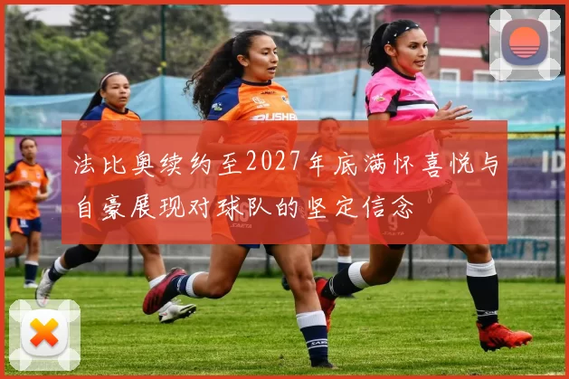 法比奥续约至2027年底满怀喜悦与自豪展现对球队的坚定信念