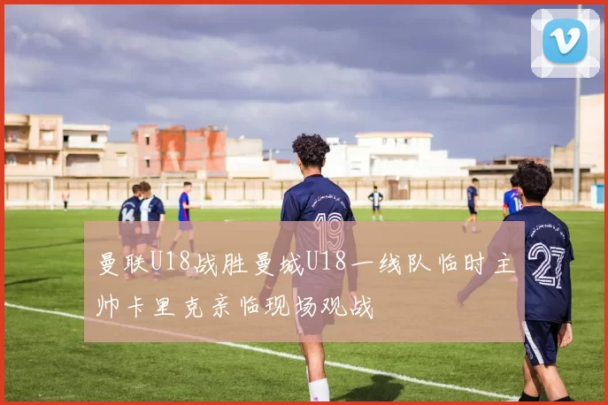曼联U18战胜曼城U18一线队临时主帅卡里克亲临现场观战