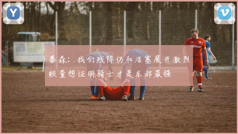 泰森：我们残阵仍和活塞展开激烈较量想证明骑士才是东部最强
