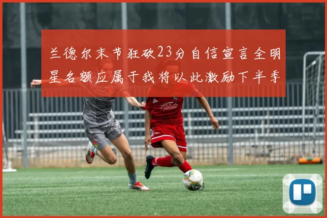 兰德尔末节狂砍23分自信宣言全明星名额应属于我将以此激励下半季表现