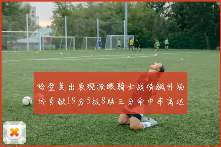 哈登复出表现抢眼骑士战绩飙升场均贡献19分5板8助三分命中率高达50