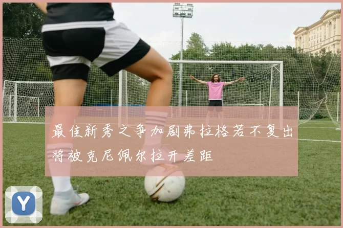 最佳新秀之争加剧弗拉格若不复出将被克尼佩尔拉开差距