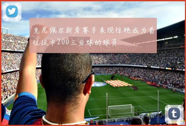 克尼佩尔新秀赛季表现惊艳成为首位投中200三分球的球员
