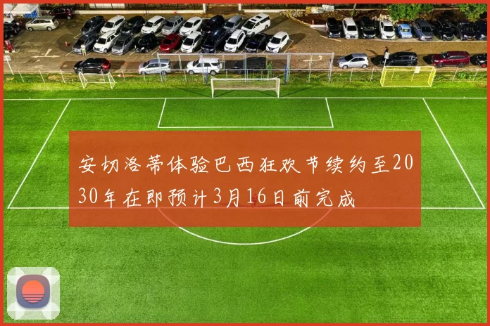 安切洛蒂体验巴西狂欢节续约至2030年在即预计3月16日前完成
