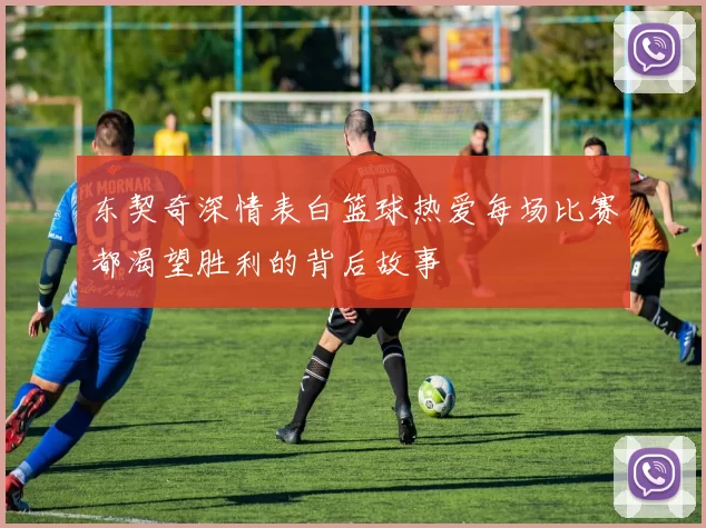 东契奇深情表白篮球热爱每场比赛都渴望胜利的背后故事