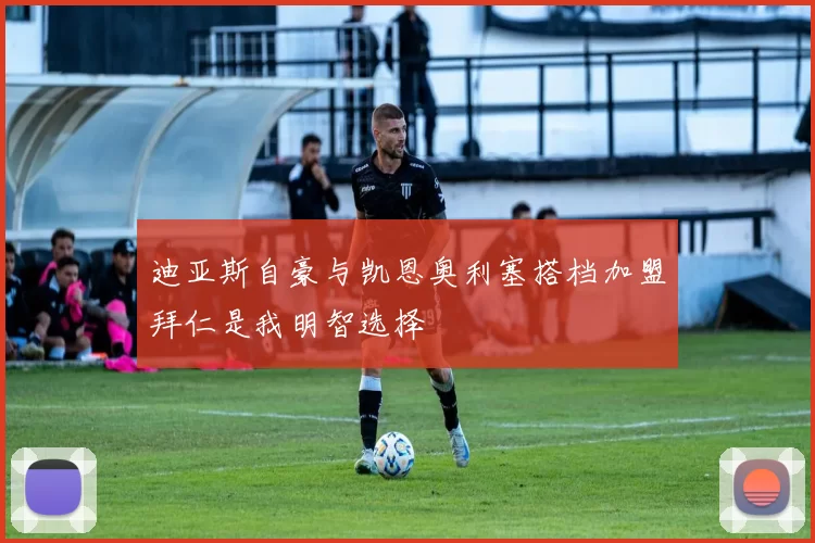 迪亚斯自豪与凯恩奥利塞搭档加盟拜仁是我明智选择
